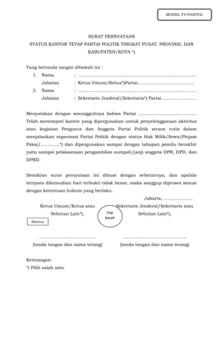 SURAT PERNYATAAN
STATUS KANTOR TETAP PARTAI POLITIK TINGKAT PUSAT, PROVINSI, DAN
KABUPATEN/KOTA *)
Yang bertanda tangan dibawah ini :
1. Nama : ……………………………………………………………………...
Jabatan : Ketua Umum/Ketua*)Partai…………............................
2. Nama : ......………………………………………………………………...
Jabatan : Sekretaris Jenderal/Sekretaris*) Partai.........................
Menyatakan dengan sesungguhnya bahwa Partai ………………………………….
Telah menempati kantor yang dipergunakan untuk penyelenggaraan aktivitas
atau kegiatan Pengurus dan Anggota Partai Politik secara rutin dalam
menjalankan organisasi Partai Politik dengan status Hak Milik/Sewa/Pinjam
Pakai/………….*) dan dipergunakan sampai dengan tahapan pemilu berakhir
yaitu sampai pelaksanaan pengambilan sumpah/janji anggota DPR, DPD, dan
DPRD.
Demikian surat pernyataan ini dibuat dengan sebenarnya, dan apabila
ternyata dikemudian hari terbukti tidak benar, maka sanggup diproses sesuai
dengan ketentuan hukum yang berlaku.
Jakarta, ………………..
Ketua Umum/Ketua atau
Sebutan Lain*),
…………………………………
(tanda tangan dan nama terang)
Sekretaris Jenderal/Sekretaris atau
Sebutan Lain*),
……………………………………..
(tanda tangan dan nama terang)
Keterangan:
*) Pilih salah satu
Materai
Cap
basah
MODEL F4-PARPOL
 
