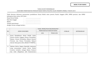 TANDA BUKTI PENERIMAAN
DOKUMEN PERSYARATAN PENDAFTARAN PARTAI POLITIK CALON PESERTA PEMILU TAHUN 2019
Telah diterima dokumen persyaratan pendaftaran Partai Politik calon peserta Pemilu Anggota DPR, DPRD provinsi, dan DPRD
kabupaten/kota tahun 2019 dari :
Nama Partai Politik : ........................................
Hari dan tanggal : ........................................
Waktu : ........................................
Tempat penerimaan : ........................................
dengan rincian sebagai berikut :
NO. JENIS DOKUMEN
HASIL PENELITIAN KELENGKAPAN
PERSYARATAN PENDAFTARAN
JUMLAH KETERANGAN
ADA TIDAK ADA
1. Surat Pendaftaran Partai Politik Calon
Peserta Pemilu Anggota Dewan Perwakilan
Rakyat, Dewan Perwakilan Rakyat Daerah
Provinsi, dan Dewan Perwakilan Rakyat
Daerah Kabupaten/Kota (Model F-PARPOL)
2. Salinan Berita Negara Republik Indonesia
yang menyatakan bahwa Partai Politik
tersebut terdaftar sebagai Badan Hukum
dan telah dilegalisasi oleh Kementerian
MODEL TT.KPU-PARPOL
 