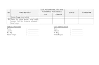 NO. JENIS DOKUMEN
HASIL PENELITIAN KELENGKAPAN
PERSYARATAN PENDAFTARAN
JUMLAH KETERANGAN
ADA TIDAK ADA
Rumah Tangga partai politik
24. Nama dan tanda gambar partai politik
ukuran 10x10 cm berwarna sebanyak 2
(dua) lembar
PETUGAS PENERIMA
Nama
Jabatan
No. Telp
Tanda Tangan
:
:
:
:
..........................
..........................
..........................
……………………..
YANG MENYERAHKAN
Nama
Jabatan
No. Telp
Tanda Tangan
:
:
:
:
..........................
..........................
..........................
……………………..
 