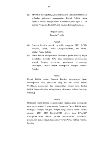 - 9 -
(2) KPU/KIP Kabupaten/Kota melakukan Verifikasi terhadap
terhadap dokumen persyaratan Partai Politik calon
Peserta Pemilu sebagaimana dimaksud pada ayat (1), di
kantor Pengurus Partai Politik tingkat kabupaten/kota.
Bagian Kedua
Peserta Pemilu
Pasal 6
(1) Peserta Pemilu untuk memilih Anggota DPR, DPRD
Provinsi, DPRA, DPRD Kabupaten/Kota, dan DPRK
adalah Partai Politik.
(2) Partai Politik sebagaimana dimaksud pada ayat (1) wajib
mendaftar kepada KPU dan memenuhi persyaratan
sesuai dengan ketentuan peraturan perundang-
undangan, untuk dapat ditetapkan sebagai Peserta
Pemilu.
Pasal 7
Partai Politik calon Peserta Pemilu mempunyai hak,
kesempatan, serta perlakuan yang adil dan setara dalam
Verifikasi, penetapan dan pengundian nomor urut Partai
Politik Peserta Pemilu, sebagaimana dimaksud dalam Undang-
Undang.
Pasal 8
Pimpinan Partai Politik sesuai dengan tingkatannya menunjuk
dan menetapkan 2 (dua) orang Pengurus Partai Politik yang
bertugas sebagai Petugas Penghubung antara Partai Politik
dengan KPU, KPU Provinsi/KIP Aceh, dan KPU/KIP
Kabupaten/Kota dalam proses pendaftaran, Verifikasi,
penetapan dan pengundian nomor urut Partai Politik Peserta
Pemilu.
 