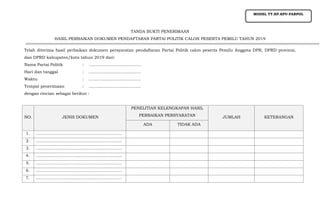 TANDA BUKTI PENERIMAAN
HASIL PERBAIKAN DOKUMEN PENDAFTARAN PARTAI POLITIK CALON PESERTA PEMILU TAHUN 2019
Telah diterima hasil perbaikan dokumen persyaratan pendaftaran Partai Politik calon peserta Pemilu Anggota DPR, DPRD provinsi,
dan DPRD kabupaten/kota tahun 2019 dari:
Nama Partai Politik : ........................................
Hari dan tanggal : ........................................
Waktu : ........................................
Tempat penerimaan : ........................................
dengan rincian sebagai berikut :
NO. JENIS DOKUMEN
PENELITIAN KELENGKAPAN HASIL
PERBAIKAN PERSYARATAN JUMLAH KETERANGAN
ADA TIDAK ADA
1. ………………………………………………………
2. ………………………………………………………
3. ………………………………………………………
4. ………………………………………………………
5. ………………………………………………………
6. ………………………………………………………
7. ………………………………………………………
MODEL TT.HP.KPU-PARPOL
 
