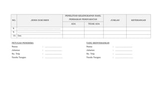 NO. JENIS DOKUMEN
PENELITIAN KELENGKAPAN HASIL
PERBAIKAN PERSYARATAN JUMLAH KETERANGAN
ADA TIDAK ADA
8. ………………………………………………………
9. ………………………………………………………
10. Dst.
PETUGAS PENERIMA
Nama
Jabatan
No. Telp
Tanda Tangan
:
:
:
:
..........................
..........................
..........................
……………………..
YANG MENYERAHKAN
Nama
Jabatan
No. Telp
Tanda Tangan
:
:
:
:
..........................
..........................
..........................
……………………..
 