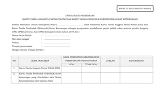 TANDA BUKTI PENERIMAAN
KARTU TANDA ANGGOTA PARTAI POLITIK DAN KARTU TANDA PENDUDUK ELEKTRONIK/SURAT KETERANGAN
Komisi Pemilihan Umum Kabupaten/Kota*) ....................................... telah menerima Kartu Tanda Anggota Partai Politik (KTA) dan
Kartu Tanda Penduduk Elektronik/Surat Keterangan sebagai persyaratan pendaftaran partai politik calon peserta pemilu Anggota
DPR, DPRD provinsi, dan DPRD kabupaten/kota tahun 2019 dari :
Nama Partai Politik : ........................................
Hari dan tanggal : ........................................
Waktu : ........................................
Tempat penerimaan : ........................................
dengan rincian sebagai berikut :
NO. JENIS DOKUMEN
HASIL PENELITIAN KELENGKAPAN
PERSYARATAN PENDAFTARAN JUMLAH KETERANGAN
ADA TIDAK ADA
1. Kartu Tanda Anggota Partai Politik (KTA)
2. Kartu Tanda Penduduk elektronik/surat
keterangan yang diterbitkan oleh Dinas
Kependudukan dan Catatan Sipil
MODEL TT.KPU.KAB/KOTA-PARPOL
 