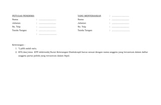 PETUGAS PENERIMA
Nama
Jabatan
No. Telp
Tanda Tangan
:
:
:
:
:
..........................
..........................
..........................
..........................
……………………..
YANG MENYERAHKAN
Nama
Jabatan
No. Telp
Tanda Tangan
:
:
:
:
:
..........................
..........................
..........................
..........................
……………………..
Keterangan :
1. *) pilih salah satu.
2. KTA dan/atau KTP elektronik/Surat Keterangan Disdukcapil harus sesuai dengan nama anggota yang tercantum dalam daftar
anggota partai politik yang tercantum dalam Sipol.
 