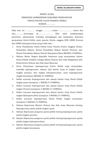 BERITA ACARA
PENELITIAN ADMINISTRASI DOKUMEN PERSYARATAN
PARTAI POLITIK CALON PESERTA PEMILU
NOMOR:…………..
Pada hari ini …………… tanggal ……………bulan ………………… tahun dua
ribu…………..bertempat di…………………., KPU telah melaksanakan
penelitian administrasi terhadap kelengkapan dan keabsahan dokumen
persyaratan Partai Politik calon peserta Pemilu anggota DPR, DPRD Provinsi
dan DPRD kabupaten/kota yang terdiri dari :
1. Surat Pendaftaran Partai Politik Calon Peserta Pemilu Anggota Dewan
Perwakilan Rakyat, Dewan Perwakilan Rakyat Daerah Provinsi, dan
Dewan Perwakilan Rakyat Daerah Kabupaten/Kota (MODEL F-PARPOL);
2. Salinan Berita Negara Republik Indonesia yang menyatakan bahwa
Partai Politik terdaftar sebagai Badan Hukum dan telah dilegalisasi oleh
Kementerian Hukum dan Hak Asasi Manusia;
3. Surat Pernyataan kepengurusan Partai Politik yang menyatakan
memiliki kepengurusan, alamat, dan kantor tetap di tingkat pusat,
tingkat provinsi, dan tingkat kabupaten/kota, serta kepengurusan
tingkat kecamatan (MODEL F1-PARPOL);
4. Daftar susunan kepengurusan dan alamat kantor tetap Partai Politik
tingkat pusat (Lampiran 1 MODEL F1-PARPOL);
5. Daftar susunan kepengurusan dan alamat kantor tetap Partai Politik
tingkat Provinsi (Lampiran 2 MODEL F1-PARPOL);
6. Daftar susunan kepengurusan dan alamat kantor tetap Partai Politik
tingkat Kabupaten/Kota (Lampiran 3 MODEL F1-PARPOL);
7. Daftar susunan kepengurusan Partai Politik tingkat kecamatan
(Lampiran 4 MODEL F1-PARPOL);
8. Salinan Keputusan Menteri Hukum dan Hak Asasi Manusia tentang
Kepengurusan partai politik tingkat pusat
9. Salinan Keputusan pengurus partai politik tentang kepengurusan partai
politik tingkat provinsi;
10. Salinan Keputusan pengurus partai politik tentang kepengurusan partai
politik tingkat kabupaten/kota;
11. Salinan Keputusan pengurus partai politik tentang kepengurusan partai
politik tingkat kecamatan;
MODEL BA.ADM.KPU-PARPOL
 