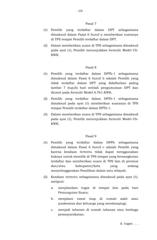 -10-
Pasal 7
(1) Pemilih yang terdaftar dalam DPT sebagaimana
dimaksud dalam Pasal 6 huruf a memberikan suaranya
di TPS tempat Pemilih terdaftar dalam DPT.
(2) Dalam memberikan suara di TPS sebagaimana dimaksud
pada ayat (1), Pemilih menunjukkan formulir Model C6-
KWK.
Pasal 8
(1) Pemilih yang terdaftar dalam DPTb-1 sebagaimana
dimaksud dalam Pasal 6 huruf b adalah Pemilih yang
tidak terdaftar dalam DPT yang didaftarkan paling
lambat 7 (tujuh) hari setelah pengumuman DPT dan
dicatat pada formulir Model A.Tb1-KWK.
(2) Pemilih yang terdaftar dalam DPTb-1 sebagaimana
dimaksud pada ayat (1) memberikan suaranya di TPS
tempat Pemilih terdaftar dalam DPTb-1.
(3) Dalam memberikan suara di TPS sebagaimana dimaksud
pada ayat (1), Pemilih menunjukkan formulir Model C6-
KWK.
Pasal 9
(1) Pemilih yang terdaftar dalam DPPh sebagaimana
dimaksud dalam Pasal 6 huruf c adalah Pemilih yang
karena keadaan tertentu tidak dapat menggunakan
haknya untuk memilih di TPS tempat yang bersangkutan
terdaftar dan memberikan suara di TPS lain di provinsi
dan/atau kabupaten/kota yang sedang
menyelenggarakan Pemilihan dalam satu wilayah.
(2) Keadaan tertentu sebagaimana dimaksud pada ayat (1),
meliputi:
a. menjalankan tugas di tempat lain pada hari
Pemungutan Suara;
b. menjalani rawat inap di rumah sakit atau
puskesmas dan keluarga yang mendampingi;
c. menjadi tahanan di rumah tahanan atau lembaga
pemasyarakatan;
d. tugas . . .
 
