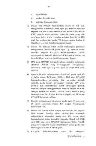 -11-
d. tugas belajar;
e. pindah domisili; dan
f. tertimpa bencana alam.
(3) Dalam hal Pemilih memberikan suara di TPS lain
sebagaimana dimaksud pada ayat (1), Pemilih melapor
kepada PPS asal untuk mendapatkan formulir Model A5-
KWK dengan menunjukkan bukti identitas yang sah
dan/atau bukti telah terdaftar sebagai Pemilih di TPS
asal dan melaporkan pada PPS tujuan paling lambat 3
(tiga) hari sebelum hari Pemungutan Suara.
(4) Dalam hal Pemilih tidak dapat menempuh prosedur
sebagaimana dimaksud pada ayat (3), Pemilih dapat
melapor kepada KPU/KIP Kabupaten/Kota untuk
mendapatkan formulir Model A.5-KWK paling lambat 10
(sepuluh) hari sebelum hari Pemungutan Suara.
(5) PPS atau KPU/KIP Kabupaten/Kota meneliti kebenaran
identitas Pemilih yang bersangkutan sebagaimana
dimaksud pada ayat (3) dan ayat (4) pada DPT atau
DPTb-1.
(6) Apabila Pemilih sebagaimana dimaksud pada ayat (5)
terdaftar dalam DPT atau DPTb-1, PPS atau KPU/KIP
Kabupaten/Kota menandai dan mencatat pindah
memilih pada kolom keterangan formulir DPT atau
DPTb-1 dan menerbitkan surat keterangan pindah
memilih dengan menggunakan formulir Model A5-KWK
dengan ketentuan lembar kesatu untuk Pemilih yang
bersangkutan dan lembar kedua sebagai arsip PPS atau
KPU/KIP Kabupaten/Kota.
(7) Pemilih sebagaimana dimaksud pada ayat (3) dan ayat
(4) diberi informasi waktu dan tempat Pemungutan
Suara oleh PPS.
(8) Dalam hal Pemilih tidak sempat melaporkan diri kepada
PPS tempat Pemilih akan memberikan suaranya
sebagaimana dimaksud pada ayat (3), tetapi yang
bersangkutan telah memiliki formulir Model A.5-KWK
dari PPS asal atau KPU/KIP Kabupaten/Kota, Pemilih
yang bersangkutan dapat memberikan suara pada hari
Pemungutan Suara di TPS tujuan.
(9) KPU/KIP Kabupaten/Kota atau PPS mengatur
keseimbangan . . .
 