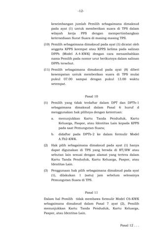 -12-
keseimbangan jumlah Pemilih sebagaimana dimaksud
pada ayat (1) untuk memberikan suara di TPS dalam
wilayah kerja PPS dengan mempertimbangkan
ketersediaan Surat Suara di masing-masing TPS.
(10) Pemilih sebagaimana dimaksud pada ayat (1) dicatat oleh
anggota KPPS keempat atau KPPS kelima pada salinan
DPPh (Model A.4-KWK) dengan cara menambahkan
nama Pemilih pada nomor urut berikutnya dalam salinan
DPPh tersebut.
(11) Pemilih sebagaimana dimaksud pada ayat (8) diberi
kesempatan untuk memberikan suara di TPS mulai
pukul 07.00 sampai dengan pukul 13.00 waktu
setempat.
Pasal 10
(1) Pemilih yang tidak terdaftar dalam DPT dan DPTb-1
sebagaimana dimaksud dalam Pasal 6 huruf d
menggunakan hak pilihnya dengan ketentuan:
a. menunjukkan Kartu Tanda Penduduk, Kartu
Keluarga, Paspor, atau Identitas Lain kepada KPPS
pada saat Pemungutan Suara;
b. didaftar pada DPTb-2 ke dalam formulir Model
A.Tb2-KWK.
(2) Hak pilih sebagaimana dimaksud pada ayat (1) hanya
dapat digunakan di TPS yang berada di RT/RW atau
sebutan lain sesuai dengan alamat yang tertera dalam
Kartu Tanda Penduduk, Kartu Keluarga, Paspor, atau
Identitas Lain.
(3) Penggunaan hak pilih sebagaimana dimaksud pada ayat
(1), dilakukan 1 (satu) jam sebelum selesainya
Pemungutan Suara di TPS.
Pasal 11
Dalam hal Pemilih tidak membawa formulir Model C6-KWK
sebagaimana dimaksud dalam Pasal 7 ayat (2), Pemilih
menunjukkan Kartu Tanda Penduduk, Kartu Keluarga,
Paspor, atau Identitas Lain.
Pasal 12 . . .
 