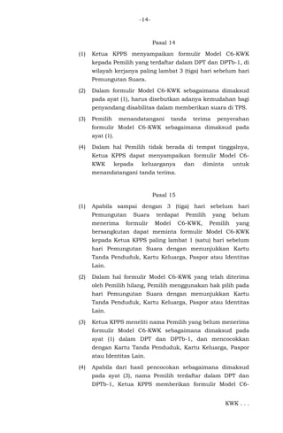 -14-
Pasal 14
(1) Ketua KPPS menyampaikan formulir Model C6-KWK
kepada Pemilih yang terdaftar dalam DPT dan DPTb-1, di
wilayah kerjanya paling lambat 3 (tiga) hari sebelum hari
Pemungutan Suara.
(2) Dalam formulir Model C6-KWK sebagaimana dimaksud
pada ayat (1), harus disebutkan adanya kemudahan bagi
penyandang disabilitas dalam memberikan suara di TPS.
(3) Pemilih menandatangani tanda terima penyerahan
formulir Model C6-KWK sebagaimana dimaksud pada
ayat (1).
(4) Dalam hal Pemilih tidak berada di tempat tinggalnya,
Ketua KPPS dapat menyampaikan formulir Model C6-
KWK kepada keluarganya dan diminta untuk
menandatangani tanda terima.
Pasal 15
(1) Apabila sampai dengan 3 (tiga) hari sebelum hari
Pemungutan Suara terdapat Pemilih yang belum
menerima formulir Model C6-KWK, Pemilih yang
bersangkutan dapat meminta formulir Model C6-KWK
kepada Ketua KPPS paling lambat 1 (satu) hari sebelum
hari Pemungutan Suara dengan menunjukkan Kartu
Tanda Penduduk, Kartu Keluarga, Paspor atau Identitas
Lain.
(2) Dalam hal formulir Model C6-KWK yang telah diterima
oleh Pemilih hilang, Pemilih menggunakan hak pilih pada
hari Pemungutan Suara dengan menunjukkan Kartu
Tanda Penduduk, Kartu Keluarga, Paspor atau Identitas
Lain.
(3) Ketua KPPS meneliti nama Pemilih yang belum menerima
formulir Model C6-KWK sebagaimana dimaksud pada
ayat (1) dalam DPT dan DPTb-1, dan mencocokkan
dengan Kartu Tanda Penduduk, Kartu Keluarga, Paspor
atau Identitas Lain.
(4) Apabila dari hasil pencocokan sebagaimana dimaksud
pada ayat (3), nama Pemilih terdaftar dalam DPT dan
DPTb-1, Ketua KPPS memberikan formulir Model C6-
KWK . . .
 