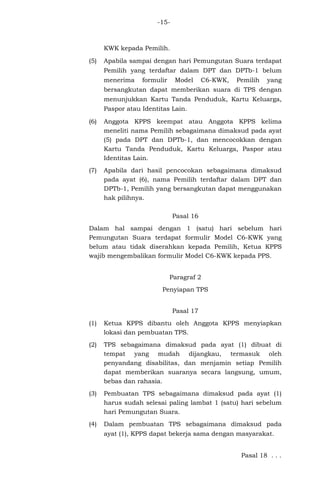 -15-
KWK kepada Pemilih.
(5) Apabila sampai dengan hari Pemungutan Suara terdapat
Pemilih yang terdaftar dalam DPT dan DPTb-1 belum
menerima formulir Model C6-KWK, Pemilih yang
bersangkutan dapat memberikan suara di TPS dengan
menunjukkan Kartu Tanda Penduduk, Kartu Keluarga,
Paspor atau Identitas Lain.
(6) Anggota KPPS keempat atau Anggota KPPS kelima
meneliti nama Pemilih sebagaimana dimaksud pada ayat
(5) pada DPT dan DPTb-1, dan mencocokkan dengan
Kartu Tanda Penduduk, Kartu Keluarga, Paspor atau
Identitas Lain.
(7) Apabila dari hasil pencocokan sebagaimana dimaksud
pada ayat (6), nama Pemilih terdaftar dalam DPT dan
DPTb-1, Pemilih yang bersangkutan dapat menggunakan
hak pilihnya.
Pasal 16
Dalam hal sampai dengan 1 (satu) hari sebelum hari
Pemungutan Suara terdapat formulir Model C6-KWK yang
belum atau tidak diserahkan kepada Pemilih, Ketua KPPS
wajib mengembalikan formulir Model C6-KWK kepada PPS.
Paragraf 2
Penyiapan TPS
Pasal 17
(1) Ketua KPPS dibantu oleh Anggota KPPS menyiapkan
lokasi dan pembuatan TPS.
(2) TPS sebagaimana dimaksud pada ayat (1) dibuat di
tempat yang mudah dijangkau, termasuk oleh
penyandang disabilitas, dan menjamin setiap Pemilih
dapat memberikan suaranya secara langsung, umum,
bebas dan rahasia.
(3) Pembuatan TPS sebagaimana dimaksud pada ayat (1)
harus sudah selesai paling lambat 1 (satu) hari sebelum
hari Pemungutan Suara.
(4) Dalam pembuatan TPS sebagaimana dimaksud pada
ayat (1), KPPS dapat bekerja sama dengan masyarakat.
Pasal 18 . . .
 