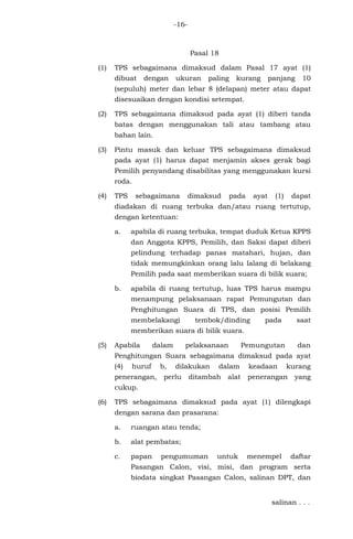 -16-
Pasal 18
(1) TPS sebagaimana dimaksud dalam Pasal 17 ayat (1)
dibuat dengan ukuran paling kurang panjang 10
(sepuluh) meter dan lebar 8 (delapan) meter atau dapat
disesuaikan dengan kondisi setempat.
(2) TPS sebagaimana dimaksud pada ayat (1) diberi tanda
batas dengan menggunakan tali atau tambang atau
bahan lain.
(3) Pintu masuk dan keluar TPS sebagaimana dimaksud
pada ayat (1) harus dapat menjamin akses gerak bagi
Pemilih penyandang disabilitas yang menggunakan kursi
roda.
(4) TPS sebagaimana dimaksud pada ayat (1) dapat
diadakan di ruang terbuka dan/atau ruang tertutup,
dengan ketentuan:
a. apabila di ruang terbuka, tempat duduk Ketua KPPS
dan Anggota KPPS, Pemilih, dan Saksi dapat diberi
pelindung terhadap panas matahari, hujan, dan
tidak memungkinkan orang lalu lalang di belakang
Pemilih pada saat memberikan suara di bilik suara;
b. apabila di ruang tertutup, luas TPS harus mampu
menampung pelaksanaan rapat Pemungutan dan
Penghitungan Suara di TPS, dan posisi Pemilih
membelakangi tembok/dinding pada saat
memberikan suara di bilik suara.
(5) Apabila dalam pelaksanaan Pemungutan dan
Penghitungan Suara sebagaimana dimaksud pada ayat
(4) huruf b, dilakukan dalam keadaan kurang
penerangan, perlu ditambah alat penerangan yang
cukup.
(6) TPS sebagaimana dimaksud pada ayat (1) dilengkapi
dengan sarana dan prasarana:
a. ruangan atau tenda;
b. alat pembatas;
c. papan pengumuman untuk menempel daftar
Pasangan Calon, visi, misi, dan program serta
biodata singkat Pasangan Calon, salinan DPT, dan
salinan . . .
 