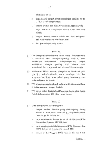 -17-
salinan DPTb-1;
d. papan atau tempat untuk menempel formulir Model
C1-KWK dan lampirannya;
e. tempat duduk dan meja Ketua dan Anggota KPPS;
f. meja untuk menempatkan kotak suara dan bilik
suara;
g. tempat duduk Pemilih, Saksi, PPL atau Pengawas
TPS dan Pemantau Pemilihan; dan
h. alat penerangan yang cukup.
Pasal 19
(1) TPS sebagaimana dimaksud dalam Pasal 18 dapat dibuat
di halaman atau ruangan/gedung sekolah, balai
pertemuan masyarakat, ruangan/gedung tempat
pendidikan lainnya, gedung atau kantor milik
pemerintah dan nonpemerintah termasuk halamannya.
(2) Pembuatan TPS di tempat sebagaimana dimaksud pada
ayat (1), terlebih dahulu harus mendapat izin dari
pengurus/pimpinan atau pihak yang berwenang atas
gedung/kantor tersebut.
(3) TPS sebagaimana dimaksud pada ayat (1) dilarang dibuat
di dalam ruangan tempat ibadah.
(4) TPS harus bebas dari atribut Pasangan Calon atau Partai
Politik dalam radius 200 (dua ratus) meter.
Pasal 20
(1) KPPS menyiapkan dan mengatur:
a. tempat duduk Pemilih yang menampung paling
sedikit 25 (dua puluh lima) orang, yang ditempatkan
di dekat pintu masuk TPS;
b. meja dan tempat duduk Ketua KPPS, Anggota KPPS
Kedua dan Anggota KPPS Ketiga;
c. meja dan tempat duduk Anggota KPPS Keempat dan
KPPS Kelima, di dekat pintu masuk TPS;
d. tempat duduk Anggota KPPS Keenam di dekat kotak
suara; . . .
 