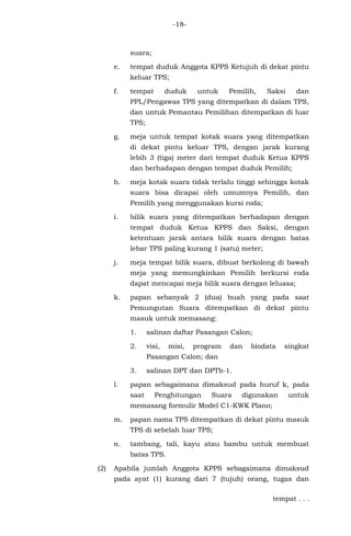 -18-
suara;
e. tempat duduk Anggota KPPS Ketujuh di dekat pintu
keluar TPS;
f. tempat duduk untuk Pemilih, Saksi dan
PPL/Pengawas TPS yang ditempatkan di dalam TPS,
dan untuk Pemantau Pemilihan ditempatkan di luar
TPS;
g. meja untuk tempat kotak suara yang ditempatkan
di dekat pintu keluar TPS, dengan jarak kurang
lebih 3 (tiga) meter dari tempat duduk Ketua KPPS
dan berhadapan dengan tempat duduk Pemilih;
h. meja kotak suara tidak terlalu tinggi sehingga kotak
suara bisa dicapai oleh umumnya Pemilih, dan
Pemilih yang menggunakan kursi roda;
i. bilik suara yang ditempatkan berhadapan dengan
tempat duduk Ketua KPPS dan Saksi, dengan
ketentuan jarak antara bilik suara dengan batas
lebar TPS paling kurang 1 (satu) meter;
j. meja tempat bilik suara, dibuat berkolong di bawah
meja yang memungkinkan Pemilih berkursi roda
dapat mencapai meja bilik suara dengan leluasa;
k. papan sebanyak 2 (dua) buah yang pada saat
Pemungutan Suara ditempatkan di dekat pintu
masuk untuk memasang:
1. salinan daftar Pasangan Calon;
2. visi, misi, program dan biodata singkat
Pasangan Calon; dan
3. salinan DPT dan DPTb-1.
l. papan sebagaimana dimaksud pada huruf k, pada
saat Penghitungan Suara digunakan untuk
memasang formulir Model C1-KWK Plano;
m. papan nama TPS ditempatkan di dekat pintu masuk
TPS di sebelah luar TPS;
n. tambang, tali, kayu atau bambu untuk membuat
batas TPS.
(2) Apabila jumlah Anggota KPPS sebagaimana dimaksud
pada ayat (1) kurang dari 7 (tujuh) orang, tugas dan
tempat . . .
 