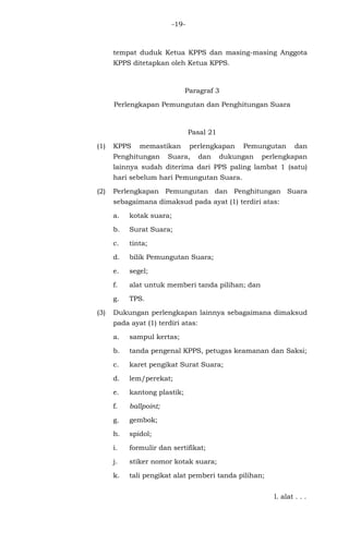 -19-
tempat duduk Ketua KPPS dan masing-masing Anggota
KPPS ditetapkan oleh Ketua KPPS.
Paragraf 3
Perlengkapan Pemungutan dan Penghitungan Suara
Pasal 21
(1) KPPS memastikan perlengkapan Pemungutan dan
Penghitungan Suara, dan dukungan perlengkapan
lainnya sudah diterima dari PPS paling lambat 1 (satu)
hari sebelum hari Pemungutan Suara.
(2) Perlengkapan Pemungutan dan Penghitungan Suara
sebagaimana dimaksud pada ayat (1) terdiri atas:
a. kotak suara;
b. Surat Suara;
c. tinta;
d. bilik Pemungutan Suara;
e. segel;
f. alat untuk memberi tanda pilihan; dan
g. TPS.
(3) Dukungan perlengkapan lainnya sebagaimana dimaksud
pada ayat (1) terdiri atas:
a. sampul kertas;
b. tanda pengenal KPPS, petugas keamanan dan Saksi;
c. karet pengikat Surat Suara;
d. lem/perekat;
e. kantong plastik;
f. ballpoint;
g. gembok;
h. spidol;
i. formulir dan sertifikat;
j. stiker nomor kotak suara;
k. tali pengikat alat pemberi tanda pilihan;
l. alat . . .
 