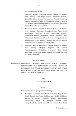 -2-
Indonesia Nomor 5678);
3. Peraturan Komisi Pemilihan Umum Nomor 05 Tahun
2008 tentang Tata Kerja Komisi Pemilihan Umum,
Komisi Pemilihan Umum Provinsi, dan Komisi Pemilihan
Umum Kabupaten/Kota sebagaimana telah beberapa
kali diubah, terakhir dengan Peraturan Komisi Pemilihan
Umum Nomor 01 Tahun 2010;
4. Peraturan Komisi Pemilihan Umum Nomor 06 Tahun
2008 tentang Susunan Organisasi dan Tata Kerja
Sekretariat Jenderal Komisi Pemilihan Umum,
Sekretariat Komisi Pemilihan Umum Provinsi, dan
Sekretariat Komisi Pemilihan Umum Kabupaten/Kota
sebagaimana telah diubah dengan Peraturan Komisi
Pemilihan Umum Nomor 22 Tahun 2008;
5. Peraturan Komisi Pemilihan Umum Nomor 2 Tahun
2015 tentang Tahapan, Program, dan Jadwal
Penyelenggaraan Pemilihan Gubernur dan Wakil
Gubernur, Bupati dan Wakil Bupati, dan/atau Walikota
dan Wakil Walikota;
MEMUTUSKAN:
Menetapkan: PERATURAN KOMISI PEMILIHAN UMUM TENTANG
PEMUNGUTAN DAN PENGHITUNGAN SUARA PEMILIHAN
GUBERNUR DAN WAKIL GUBERNUR, BUPATI DAN WAKIL
BUPATI, DAN/ATAU WALIKOTA DAN WAKIL WALIKOTA DI
TEMPAT PEMUNGUTAN SUARA.
BAB I
KETENTUAN UMUM
Pasal 1
Dalam Peraturan ini yang dimaksud dengan:
1. Pemilihan Gubernur dan Wakil Gubernur, Bupati dan
Wakil Bupati, dan/atau Walikota dan Wakil Walikota,
selanjutnya disebut Pemilihan, adalah pelaksanaan
kedaulatan rakyat di wilayah provinsi dan
kabupaten/kota untuk memilih Gubernur dan Wakil
Gubernur, . . .
 