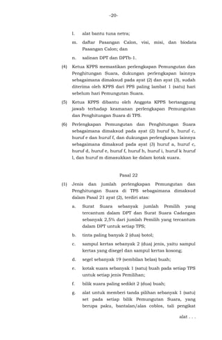 -20-
l. alat bantu tuna netra;
m. daftar Pasangan Calon, visi, misi, dan biodata
Pasangan Calon; dan
n. salinan DPT dan DPTb-1.
(4) Ketua KPPS memastikan perlengkapan Pemungutan dan
Penghitungan Suara, dukungan perlengkapan lainnya
sebagaimana dimaksud pada ayat (2) dan ayat (3), sudah
diterima oleh KPPS dari PPS paling lambat 1 (satu) hari
sebelum hari Pemungutan Suara.
(5) Ketua KPPS dibantu oleh Anggota KPPS bertanggung
jawab terhadap keamanan perlengkapan Pemungutan
dan Penghitungan Suara di TPS.
(6) Perlengkapan Pemungutan dan Penghitungan Suara
sebagaimana dimaksud pada ayat (2) huruf b, huruf c,
huruf e dan huruf f, dan dukungan perlengkapan lainnya
sebagaimana dimaksud pada ayat (3) huruf a, huruf c,
huruf d, huruf e, huruf f, huruf h, huruf i, huruf k huruf
l, dan huruf m dimasukkan ke dalam kotak suara.
Pasal 22
(1) Jenis dan jumlah perlengkapan Pemungutan dan
Penghitungan Suara di TPS sebagaimana dimaksud
dalam Pasal 21 ayat (2), terdiri atas:
a. Surat Suara sebanyak jumlah Pemilih yang
tercantum dalam DPT dan Surat Suara Cadangan
sebanyak 2,5% dari jumlah Pemilih yang tercantum
dalam DPT untuk setiap TPS;
b. tinta paling banyak 2 (dua) botol;
c. sampul kertas sebanyak 2 (dua) jenis, yaitu sampul
kertas yang disegel dan sampul kertas kosong;
d. segel sebanyak 19 (sembilan belas) buah;
e. kotak suara sebanyak 1 (satu) buah pada setiap TPS
untuk setiap jenis Pemilihan;
f. bilik suara paling sedikit 2 (dua) buah;
g. alat untuk memberi tanda pilihan sebanyak 1 (satu)
set pada setiap bilik Pemungutan Suara, yang
berupa paku, bantalan/alas coblos, tali pengikat
alat . . .
 