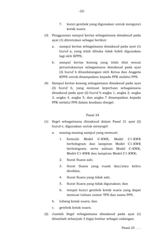 -22-
7. kunci gembok yang digunakan untuk mengunci
kotak suara.
(3) Penggunaan sampul kertas sebagaimana dimaksud pada
ayat (1) ditentukan sebagai berikut:
a. sampul kertas sebagaimana dimaksud pada ayat (1)
huruf a, yang telah dibuka tidak boleh digunakan
lagi oleh KPPS;
b. sampul kertas kosong yang telah diisi sesuai
peruntukannya sebagaimana dimaksud pada ayat
(2) huruf b ditandatangani oleh Ketua dan Anggota
KPPS untuk disampaikan kepada PPK melalui PPS.
(4) Sampul kertas kosong sebagaimana dimaksud pada ayat
(3) huruf b, yang memuat keperluan sebagaimana
dimaksud pada ayat (2) huruf b angka 1, angka 2, angka
3, angka 4, angka 5, dan angka 7 disampaikan kepada
PPK melalui PPS dalam keadaan disegel.
Pasal 24
(1) Segel sebagaimana dimaksud dalam Pasal 21 ayat (2)
huruf e, digunakan untuk menyegel:
a. masing-masing sampul yang memuat:
1. formulir Model C-KWK, Model C1-KWK
berhologram dan lampiran Model C1-KWK
berhologram, serta salinan Model C-KWK,
Model C1-KWK dan lampiran Model C1-KWK;
2. Surat Suara sah;
3. Surat Suara yang rusak dan/atau keliru
dicoblos;
4. Surat Suara yang tidak sah;
5. Surat Suara yang tidak digunakan; dan
6. tempat kunci gembok kotak suara yang dapat
memuat tulisan nomor TPS dan nama PPS.
b. lubang kotak suara; dan
c. gembok kotak suara.
(2) Jumlah Segel sebagaimana dimaksud pada ayat (1)
ditambah sebanyak 3 (tiga) lembar sebagai cadangan.
Pasal 25 . . .
 