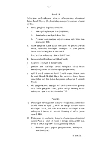 -23-
Pasal 25
Dukungan perlengkapan lainnya sebagaimana dimaksud
dalam Pasal 21 ayat (3), disediakan dengan ketentuan sebagai
berikut:
a. tanda pengenal digunakan untuk:
1. KPPS paling banyak 7 (tujuh) buah;
2. Saksi sebanyak diperlukan; dan
3. Petugas yang menjaga ketenteraman, ketertiban dan
keamanan TPS.
b. karet pengikat Surat Suara sebanyak 40 (empat puluh)
buah, termasuk cadangan sebanyak 20 (dua puluh)
buah, untuk mengikat Surat Suara;
c. lem/perekat sebanyak 1 (satu) botol/tube;
d. kantong plastik sebanyak 2 (dua) buah;
e. ballpoint sebanyak 5 (lima) buah;
f. gembok dan kuncinya untuk mengunci kotak suara
sebanyak jumlah kotak suara yang diperlukan;
g. spidol untuk mencatat hasil Penghitungan Suara pada
formulir Model C1-KWK Plano dan mencoret Surat Suara
yang tidak sah dan tidak digunakan sebanyak 4 (empat)
buah;
h. tali pengikat paku sebagai alat untuk mencoblos pilihan
dan tanda pengenal KPPS, yaitu berupa benang kasur
sebanyak 1 (satu) rol untuk setiap TPS.
Pasal 26
(1) Dukungan perlengkapan lainnya sebagaimana dimaksud
dalam Pasal 21 ayat (3) huruf m berupa salinan daftar
Pasangan Calon, visi, misi dan biodata Pasangan Calon
sebanyak 1 (satu) set, untuk dipasang di dekat pintu
masuk TPS.
(2) Dukungan perlengkapan lainnya sebagaimana dimaksud
dalam Pasal 21 ayat (3) huruf n berupa salinan DPT dan
DPTb-1 untuk tiap TPS, masing-masing untuk:
1. ditempel pada papan pengumuman, sebanyak 1
(satu) rangkap;
2. bahan . . .
 