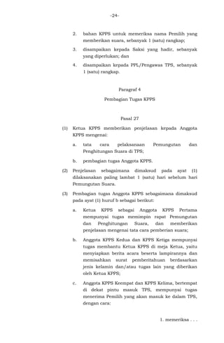 -24-
2. bahan KPPS untuk memeriksa nama Pemilih yang
memberikan suara, sebanyak 1 (satu) rangkap;
3. disampaikan kepada Saksi yang hadir, sebanyak
yang diperlukan; dan
4. disampaikan kepada PPL/Pengawas TPS, sebanyak
1 (satu) rangkap.
Paragraf 4
Pembagian Tugas KPPS
Pasal 27
(1) Ketua KPPS memberikan penjelasan kepada Anggota
KPPS mengenai:
a. tata cara pelaksanaan Pemungutan dan
Penghitungan Suara di TPS;
b. pembagian tugas Anggota KPPS.
(2) Penjelasan sebagaimana dimaksud pada ayat (1)
dilaksanakan paling lambat 1 (satu) hari sebelum hari
Pemungutan Suara.
(3) Pembagian tugas Anggota KPPS sebagaimana dimaksud
pada ayat (1) huruf b sebagai berikut:
a. Ketua KPPS sebagai Anggota KPPS Pertama
mempunyai tugas memimpin rapat Pemungutan
dan Penghitungan Suara, dan memberikan
penjelasan mengenai tata cara pemberian suara;
b. Anggota KPPS Kedua dan KPPS Ketiga mempunyai
tugas membantu Ketua KPPS di meja Ketua, yaitu
menyiapkan berita acara beserta lampirannya dan
memisahkan surat pemberitahuan berdasarkan
jenis kelamin dan/atau tugas lain yang diberikan
oleh Ketua KPPS;
c. Anggota KPPS Keempat dan KPPS Kelima, bertempat
di dekat pintu masuk TPS, mempunyai tugas
menerima Pemilih yang akan masuk ke dalam TPS,
dengan cara:
1. memeriksa . . .
 