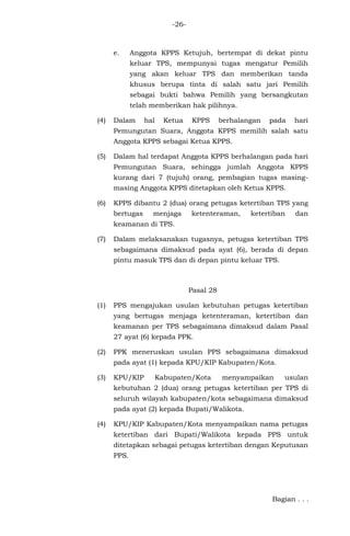 -26-
e. Anggota KPPS Ketujuh, bertempat di dekat pintu
keluar TPS, mempunyai tugas mengatur Pemilih
yang akan keluar TPS dan memberikan tanda
khusus berupa tinta di salah satu jari Pemilih
sebagai bukti bahwa Pemilih yang bersangkutan
telah memberikan hak pilihnya.
(4) Dalam hal Ketua KPPS berhalangan pada hari
Pemungutan Suara, Anggota KPPS memilih salah satu
Anggota KPPS sebagai Ketua KPPS.
(5) Dalam hal terdapat Anggota KPPS berhalangan pada hari
Pemungutan Suara, sehingga jumlah Anggota KPPS
kurang dari 7 (tujuh) orang, pembagian tugas masing-
masing Anggota KPPS ditetapkan oleh Ketua KPPS.
(6) KPPS dibantu 2 (dua) orang petugas ketertiban TPS yang
bertugas menjaga ketenteraman, ketertiban dan
keamanan di TPS.
(7) Dalam melaksanakan tugasnya, petugas ketertiban TPS
sebagaimana dimaksud pada ayat (6), berada di depan
pintu masuk TPS dan di depan pintu keluar TPS.
Pasal 28
(1) PPS mengajukan usulan kebutuhan petugas ketertiban
yang bertugas menjaga ketenteraman, ketertiban dan
keamanan per TPS sebagaimana dimaksud dalam Pasal
27 ayat (6) kepada PPK.
(2) PPK meneruskan usulan PPS sebagaimana dimaksud
pada ayat (1) kepada KPU/KIP Kabupaten/Kota.
(3) KPU/KIP Kabupaten/Kota menyampaikan usulan
kebutuhan 2 (dua) orang petugas ketertiban per TPS di
seluruh wilayah kabupaten/kota sebagaimana dimaksud
pada ayat (2) kepada Bupati/Walikota.
(4) KPU/KIP Kabupaten/Kota menyampaikan nama petugas
ketertiban dari Bupati/Walikota kepada PPS untuk
ditetapkan sebagai petugas ketertiban dengan Keputusan
PPS.
Bagian . . .
 