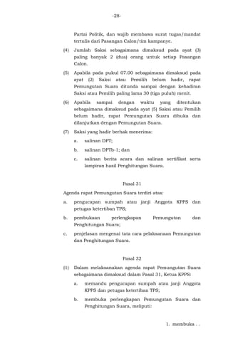 -28-
Partai Politik, dan wajib membawa surat tugas/mandat
tertulis dari Pasangan Calon/tim kampanye.
(4) Jumlah Saksi sebagaimana dimaksud pada ayat (3)
paling banyak 2 (dua) orang untuk setiap Pasangan
Calon.
(5) Apabila pada pukul 07.00 sebagaimana dimaksud pada
ayat (2) Saksi atau Pemilih belum hadir, rapat
Pemungutan Suara ditunda sampai dengan kehadiran
Saksi atau Pemilih paling lama 30 (tiga puluh) menit.
(6) Apabila sampai dengan waktu yang ditentukan
sebagaimana dimaksud pada ayat (5) Saksi atau Pemilih
belum hadir, rapat Pemungutan Suara dibuka dan
dilanjutkan dengan Pemungutan Suara.
(7) Saksi yang hadir berhak menerima:
a. salinan DPT;
b. salinan DPTb-1; dan
c. salinan berita acara dan salinan sertifikat serta
lampiran hasil Penghitungan Suara.
Pasal 31
Agenda rapat Pemungutan Suara terdiri atas:
a. pengucapan sumpah atau janji Anggota KPPS dan
petugas ketertiban TPS;
b. pembukaan perlengkapan Pemungutan dan
Penghitungan Suara;
c. penjelasan mengenai tata cara pelaksanaan Pemungutan
dan Penghitungan Suara.
Pasal 32
(1) Dalam melaksanakan agenda rapat Pemungutan Suara
sebagaimana dimaksud dalam Pasal 31, Ketua KPPS:
a. memandu pengucapan sumpah atau janji Anggota
KPPS dan petugas ketertiban TPS;
b. membuka perlengkapan Pemungutan Suara dan
Penghitungan Suara, meliputi:
1. membuka . .
 