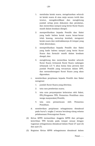 -29-
1. membuka kotak suara, mengeluarkan seluruh
isi kotak suara di atas meja secara tertib dan
teratur, mengidentifikasi dan menghitung
jumlah setiap jenis dokumen dan peralatan,
dan memeriksa sampul yang berisi Surat Suara
masih dalam keadaan disegel;
2. memperlihatkan kepada Pemilih dan Saksi
yang hadir bahwa kotak suara benar-benar
telah kosong, menutup kembali, mengunci
kotak suara dan meletakkannya di tempat yang
telah ditentukan;
3. memperlihatkan kepada Pemilih dan Saksi
yang hadir bahwa sampul yang berisi Surat
Suara dan formulir masih dalam keadaan
disegel; dan
4. menghitung dan memeriksa kondisi seluruh
Surat Suara termasuk Surat Suara cadangan
sebanyak 2,5 % (dua koma lima persen) dari
jumlah Pemilih yang tercantum dalam DPT,
dan menandatangani Surat Suara yang akan
digunakan.
c. memberikan penjelasan kepada Pemilih dan Saksi
mengenai:
1. jumlah Surat Suara yang diterima;
2. tata cara pemberian suara;
3. tata cara penyampaian keberatan oleh Saksi,
PPL/Pengawas TPS, Pemantau Pemilihan atau
warga masyarakat/Pemilih;
4. tata cara pemantauan oleh Pemantau
Pemilihan.
d. memberikan penjelasan sebagaimana dimaksud
pada huruf c angka 2 secara berulang-ulang selama
pelaksanaan Pemungutan Suara.
(2) Ketua KPPS memastikan Anggota KPPS dan petugas
ketertiban TPS berada pada tempat sesuai dengan
tugasnya sebagaimana dimaksud dalam Pasal 27 ayat (3)
dan ayat (7).
(3) Kegiatan Ketua KPPS sebagaimana dimaksud dalam
Pasal . . .
 