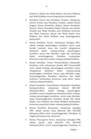 -3-
Gubernur, Bupati dan Wakil Bupati, dan/atau Walikota
dan Wakil Walikota secara langsung dan demokratis.
2. Pemilihan Umum atau Pemilihan Terakhir, selanjutnya
disebut Pemilu atau Pemilihan Terakhir, adalah Pemilu
Anggota Dewan Perwakilan Rakyat, Dewan Perwakilan
Daerah, Dewan Perwakilan Rakyat Daerah atau Pemilu
Presiden dan Wakil Presiden atau Pemilihan Gubernur
dan Wakil Gubernur, Bupati dan Wakil Bupati serta
Walikota dan Wakil Walikota yang diselenggarakan
paling akhir.
3. Komisi Pemilihan Umum, selanjutnya disingkat KPU,
adalah lembaga penyelenggara pemilihan umum yang
bersifat nasional, tetap, dan mandiri sebagaimana
dimaksud dalam undang-undang penyelenggara
pemilihan umum dan diberikan tugas dan wewenang
dalam penyelenggaraan Pemilihan berdasarkan
ketentuan yang diatur dalam undang-undang Pemilihan.
4. Komisi Pemilihan Umum Provinsi/Komisi Independen
Pemilihan Aceh, selanjutnya disebut KPU Provinsi/KIP
Aceh, adalah lembaga penyelenggara pemilihan umum
sebagaimana dimaksud dalam undang-undang
penyelenggara pemilihan umum yang diberikan tugas
menyelenggarakan Pemilihan Gubernur dan Wakil
Gubernur berdasarkan ketentuan yang diatur dalam
undang-undang Pemilihan.
5. Komisi Pemilihan Umum/Komisi Independen Pemilihan
Kabupaten/Kota, selanjutnya disebut KPU/KIP
Kabupaten/Kota, adalah lembaga penyelenggara
pemilihan umum sebagaimana dimaksud dalam undang-
undang penyelenggara pemilihan umum yang diberikan
tugas menyelenggarakan Pemilihan Bupati dan Wakil
Bupati, atau Walikota dan Wakil Walikota berdasarkan
ketentuan yang diatur dalam undang-undang Pemilihan.
6. Panitia Pemilihan Kecamatan, selanjutnya disingkat
PPK, adalah panitia yang dibentuk oleh KPU/KIP
Kabupaten/Kota untuk menyelenggarakan Pemilihan di
tingkat kecamatan atau nama lain.
7. Panitia Pemungutan Suara, selanjutnya disingkat PPS,
adalah panitia yang dibentuk oleh KPU/KIP
Kabupaten/Kota untuk menyelenggarakan Pemilihan di
tingkat . . .
 