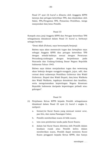 -30-
Pasal 27 ayat (3) huruf a dibantu oleh Angggota KPPS
lainnya dan petugas ketertiban TPS, dan disaksikan oleh
Saksi, PPL/Pengawas TPS, Pemantau Pemilihan, warga
masyarakat dan/atau Pemilih.
Pasal 33
Sumpah atau janji Anggota KPPS dan Petugas ketertiban TPS
sebagaimana dimaksud dalam Pasal 31 huruf a, berbunyi
sebagai berikut:
“Demi Allah (Tuhan), saya bersumpah/berjanji:
Bahwa saya akan memenuhi tugas dan kewajiban saya
sebagai Anggota KPPS dan petugas ketertiban TPS
dengan sebaik-baiknya sesuai dengan Peraturan
Perundang-undangan dengan berpedoman pada
Pancasila dan Undang-Undang Dasar Negara Republik
Indonesia Tahun 1945.
Bahwa saya dalam menjalankan tugas dan wewenang
akan bekerja dengan sungguh-sungguh, jujur, adil, dan
cermat demi suksesnya Pemilihan Gubernur dan Wakil
Gubernur, Bupati dan Wakil Bupati, dan/atau Walikota
dan Wakil Walikota, tegaknya demokrasi dan keadilan,
serta mengutamakan kepentingan Negara Kesatuan
Republik Indonesia daripada kepentingan pribadi atau
golongan”.
Pasal 34
(1) Penjelasan Ketua KPPS kepada Pemilih sebagaimana
dimaksud dalam Pasal 32 ayat (1) huruf c angka 2,
meliputi:
a. format/isi Surat Suara yang memuat nomor urut,
pas foto, dan nama Pasangan Calon;
b. Pemilih memberikan suara di bilik suara;
c. tata cara pemberian tanda pada Surat Suara;
d. dalam hal Surat Suara diterima oleh Pemilih dalam
keadaan rusak atau Pemilih keliru dalam
memberikan suara, Pemilih dapat meminta Surat
Suara pengganti kepada Ketua KPPS, dan hanya
mendapat . . .
 