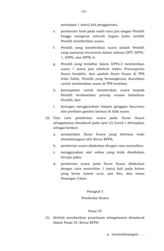 -31-
mendapat 1 (satu) kali penggantian;
e. pemberian tinta pada salah satu jari tangan Pemilih
hingga mengenai seluruh bagian kuku setelah
Pemilih memberikan suara;
f. Pemilih yang memberikan suara adalah Pemilih
yang namanya tercantum dalam salinan DPT, DPTb-
1, DPPh, dan DPTb-2;
g. Pemilih yang terdaftar dalam DPTb-2 memberikan
suara 1 (satu) jam sebelum waktu Pemungutan
Suara berakhir, dan apabila Surat Suara di TPS
telah habis, Pemilih yang bersangkutan diarahkan
untuk memberikan suara di TPS terdekat;
h. kesempatan untuk memberikan suara kepada
Pemilih berdasarkan prinsip urutan kehadiran
Pemilih; dan
i. larangan menggunakan telepon genggam dan/atau
alat perekam gambar lainnya di bilik suara.
(2) Tata cara pemberian suara pada Surat Suara
sebagaimana dimaksud pada ayat (1) huruf c ditetapkan
sebagai berikut:
a. memastikan Surat Suara yang diterima telah
ditandatangani oleh Ketua KPPS;
b. pemberian suara dilakukan dengan cara mencoblos;
c. menggunakan alat coblos yang telah disediakan
berupa paku;
d. pemberian suara pada Surat Suara dilakukan
dengan cara mencoblos 1 (satu) kali pada kolom
yang berisi nomor urut, pas foto, dan nama
Pasangan Calon.
Paragraf 3
Pemberian Suara
Pasal 35
(1) Setelah memberikan penjelasan sebagaimana dimaksud
dalam Pasal 34, Ketua KPPS:
a. menandatangani . . .
 