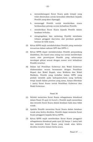 -32-
a. menandatangani Surat Suara pada tempat yang
telah ditentukan untuk kemudian diberikan kepada
Pemilih yang akan dipanggil;
b. memanggil Pemilih untuk memberikan suara
berdasarkan prinsip urutan kehadiran Pemilih;
c. memberikan Surat Suara kepada Pemilih dalam
keadaan terbuka;
d. mengingatkan dan melarang Pemilih membawa
telepon genggam dan/atau alat perekam gambar
lainnya ke bilik suara.
(2) Ketua KPPS wajib mendahulukan Pemilih yang namanya
tercantum dalam salinan DPT dan DPTb-1.
(3) Ketua KPPS dapat mendahulukan Pemilih penyandang
disabilitas, ibu hamil atau orang tua untuk memberikan
suara atas persetujuan Pemilih yang seharusnya
mendapat giliran sesuai dengan nomor urut kehadiran
Pemilih tersebut.
(4) Dalam hal Pemilihan Gubernur dan Wakil Gubernur
dilaksanakan secara bersamaan dengan Pemilihan
Bupati dan Wakil Bupati, atau Walikota dan Wakil
Walikota, Pemilih yang terdaftar dalam DPPh yang
pindah memilih pada kabupaten/kota yang berbeda
tetapi masih dalam provinsi yang sama, hanya diberikan
1 (satu) Surat Suara untuk Pemilihan Gubernur dan
Wakil Gubernur.
Pasal 36
(1) Setelah menerima Surat Suara sebagaimana dimaksud
dalam Pasal 35 ayat (1) huruf c, Pemilih wajib memeriksa
dan meneliti Surat Suara dalam keadaan baik atau tidak
rusak.
(2) Apabila Pemilih menerima Surat Suara dalam keadaan
rusak atau keliru dicoblos, Pemilih dapat meminta Surat
Suara pengganti kepada Ketua KPPS.
(3) Ketua KPPS wajib memberikan Surat Suara pengganti
sebagaimana dimaksud pada ayat (2) hanya 1 (satu) kali
dan mencatat Surat Suara yang rusak atau keliru
dicoblos tersebut dalam berita acara.
Pasal 37 . . .
 