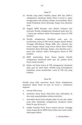 -33-
Pasal 37
(1) Pemilih yang tidak terdaftar dalam DPT dan DPTb-1
sebagaimana dimaksud dalam Pasal 6 huruf d, dapat
menggunakan hak pilihnya dengan menunjukkan Kartu
Tanda Penduduk, Kartu Keluarga, Paspor atau Identitas
Lain.
(2) Anggota KPPS Keempat atau Kelima melayani dan
mencatat Pemilih sebagaimana dimaksud pada ayat (1),
1 (satu) jam sebelum waktu Pemungutan Suara di TPS
berakhir.
(3) Pemilih sebagaimana dimaksud pada ayat (1),
memberikan suara di TPS sesuai dengan alamat Rukun
Tetangga (RT)/Rukun Warga (RW) atau sebutan lain
sesuai dengan alamat yang tertera dalam Kartu Tanda
Penduduk, Kartu Keluarga, Paspor, atau Identitas Lain 1
(satu) jam sebelum waktu Pemungutan Suara di TPS
berakhir.
(4) KPPS memberikan Surat Suara kepada Pemilih
sebagaimana dimaksud pada ayat (3), apabila Surat
Suara masih tersedia.
(5) Dalam hal Surat Suara di TPS sebagaimana dimaksud
pada ayat (3) telah habis, Pemilih yang bersangkutan
diarahkan untuk memberikan suara di TPS lain yang
terdekat.
Pasal 38
Pemilih yang telah menerima Surat Suara sebagaimana
dimaksud dalam Pasal 35 ayat (1) huruf c, melakukan
kegiatan:
a. menuju bilik suara;
b. membuka Surat Surat lebar-lebar dan meletakkan di
atas meja yang disediakan sebelum dicoblos;
c. mencoblos Surat Suara dengan paku di atas alas coblos
yang telah disediakan sebagaimana dimaksud dalam
Pasal 34 ayat (2) huruf c;
d. melipat kembali Surat Suara seperti semula, sehingga
tanda tangan Ketua KPPS tetap terlihat dan tanda coblos
tidak dapat dilihat;
e. memasukkan . . .
 