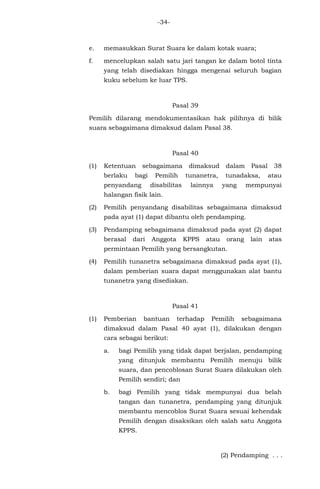 -34-
e. memasukkan Surat Suara ke dalam kotak suara;
f. mencelupkan salah satu jari tangan ke dalam botol tinta
yang telah disediakan hingga mengenai seluruh bagian
kuku sebelum ke luar TPS.
Pasal 39
Pemilih dilarang mendokumentasikan hak pilihnya di bilik
suara sebagaimana dimaksud dalam Pasal 38.
Pasal 40
(1) Ketentuan sebagaimana dimaksud dalam Pasal 38
berlaku bagi Pemilih tunanetra, tunadaksa, atau
penyandang disabilitas lainnya yang mempunyai
halangan fisik lain.
(2) Pemilih penyandang disabilitas sebagaimana dimaksud
pada ayat (1) dapat dibantu oleh pendamping.
(3) Pendamping sebagaimana dimaksud pada ayat (2) dapat
berasal dari Anggota KPPS atau orang lain atas
permintaan Pemilih yang bersangkutan.
(4) Pemilih tunanetra sebagaimana dimaksud pada ayat (1),
dalam pemberian suara dapat menggunakan alat bantu
tunanetra yang disediakan.
Pasal 41
(1) Pemberian bantuan terhadap Pemilih sebagaimana
dimaksud dalam Pasal 40 ayat (1), dilakukan dengan
cara sebagai berikut:
a. bagi Pemilih yang tidak dapat berjalan, pendamping
yang ditunjuk membantu Pemilih menuju bilik
suara, dan pencoblosan Surat Suara dilakukan oleh
Pemilih sendiri; dan
b. bagi Pemilih yang tidak mempunyai dua belah
tangan dan tunanetra, pendamping yang ditunjuk
membantu mencoblos Surat Suara sesuai kehendak
Pemilih dengan disaksikan oleh salah satu Anggota
KPPS.
(2) Pendamping . . .
 