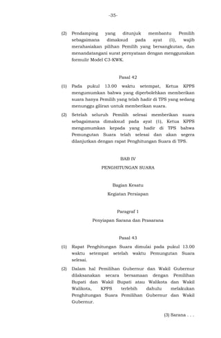 -35-
(2) Pendamping yang ditunjuk membantu Pemilih
sebagaimana dimaksud pada ayat (1), wajib
merahasiakan pilihan Pemilih yang bersangkutan, dan
menandatangani surat pernyataan dengan menggunakan
formulir Model C3-KWK.
Pasal 42
(1) Pada pukul 13.00 waktu setempat, Ketua KPPS
mengumumkan bahwa yang diperbolehkan memberikan
suara hanya Pemilih yang telah hadir di TPS yang sedang
menunggu giliran untuk memberikan suara.
(2) Setelah seluruh Pemilih selesai memberikan suara
sebagaimana dimaksud pada ayat (1), Ketua KPPS
mengumumkan kepada yang hadir di TPS bahwa
Pemungutan Suara telah selesai dan akan segera
dilanjutkan dengan rapat Penghitungan Suara di TPS.
BAB IV
PENGHITUNGAN SUARA
Bagian Kesatu
Kegiatan Persiapan
Paragraf 1
Penyiapan Sarana dan Prasarana
Pasal 43
(1) Rapat Penghitungan Suara dimulai pada pukul 13.00
waktu setempat setelah waktu Pemungutan Suara
selesai.
(2) Dalam hal Pemilihan Gubernur dan Wakil Gubernur
dilaksanakan secara bersamaan dengan Pemilihan
Bupati dan Wakil Bupati atau Walikota dan Wakil
Walikota, KPPS terlebih dahulu melakukan
Penghitungan Suara Pemilihan Gubernur dan Wakil
Gubernur.
(3) Sarana . . .
 
