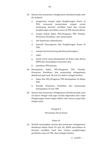 -36-
(3) Sarana dan prasarana sebagaimana dimaksud pada ayat
(2) meliputi:
a. pengaturan tempat rapat Penghitungan Suara di
TPS, termasuk menentukan tempat untuk
memasang formulir sertifikat hasil dan rincian
penghitungan perolehan suara di TPS ukuran plano;
b. tempat duduk Saksi, PPL/Pengawas TPS, Pemilih,
Pemantau Pemilihan, dan masyarakat;
c. alat keperluan administrasi;
d. formulir Pemungutan dan Penghitungan Suara di
TPS;
e. sampul kertas/kantong plastik pembungkus;
f. segel;
g. kotak suara yang ditempatkan di dekat meja Ketua
KPPS dan menyiapkan kuncinya; dan
h. peralatan TPS lainnya.
(4) Penempatan Saksi, PPL/Pengawas TPS, Pemilih,
Pemantau Pemilihan, dan masyarakat sebagaimana
dimaksud pada ayat (3) huruf b diatur sebagai berikut:
a. Saksi dan PPL/Pengawas TPS ditempatkan di dalam
TPS;
b. Pemilih, Pemantau Pemilihan dan masyarakat
ditempatkan di luar TPS.
(5) Sarana dan prasarana sebagaimana dimaksud pada ayat
(3) diatur dengan baik agar mudah digunakan dan rapat
Penghitungan Suara dapat diikuti oleh semua yang hadir
dengan jelas.
Paragraf 2
Pencatatan Surat Suara
Pasal 44
(1) Setelah menyiapkan sarana dan prasarana sebagaimana
dimaksud dalam Pasal 43 ayat (4), KPPS menuliskan di
formulir sertifikat hasil dan rincian penghitungan
perolehan suara di TPS, data sebagai berikut:
a. jumlah . . .
 