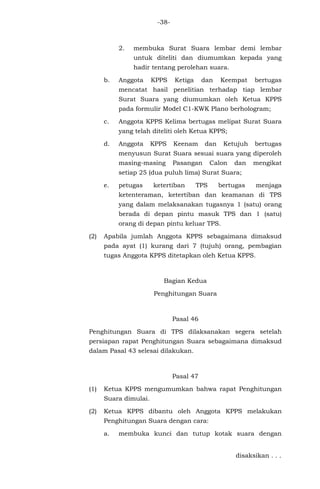 -38-
2. membuka Surat Suara lembar demi lembar
untuk diteliti dan diumumkan kepada yang
hadir tentang perolehan suara.
b. Anggota KPPS Ketiga dan Keempat bertugas
mencatat hasil penelitian terhadap tiap lembar
Surat Suara yang diumumkan oleh Ketua KPPS
pada formulir Model C1-KWK Plano berhologram;
c. Anggota KPPS Kelima bertugas melipat Surat Suara
yang telah diteliti oleh Ketua KPPS;
d. Anggota KPPS Keenam dan Ketujuh bertugas
menyusun Surat Suara sesuai suara yang diperoleh
masing-masing Pasangan Calon dan mengikat
setiap 25 (dua puluh lima) Surat Suara;
e. petugas ketertiban TPS bertugas menjaga
ketenteraman, ketertiban dan keamanan di TPS
yang dalam melaksanakan tugasnya 1 (satu) orang
berada di depan pintu masuk TPS dan 1 (satu)
orang di depan pintu keluar TPS.
(2) Apabila jumlah Anggota KPPS sebagaimana dimaksud
pada ayat (1) kurang dari 7 (tujuh) orang, pembagian
tugas Anggota KPPS ditetapkan oleh Ketua KPPS.
Bagian Kedua
Penghitungan Suara
Pasal 46
Penghitungan Suara di TPS dilaksanakan segera setelah
persiapan rapat Penghitungan Suara sebagaimana dimaksud
dalam Pasal 43 selesai dilakukan.
Pasal 47
(1) Ketua KPPS mengumumkan bahwa rapat Penghitungan
Suara dimulai.
(2) Ketua KPPS dibantu oleh Anggota KPPS melakukan
Penghitungan Suara dengan cara:
a. membuka kunci dan tutup kotak suara dengan
disaksikan . . .
 