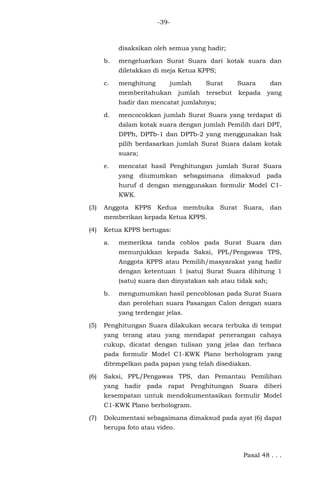 -39-
disaksikan oleh semua yang hadir;
b. mengeluarkan Surat Suara dari kotak suara dan
diletakkan di meja Ketua KPPS;
c. menghitung jumlah Surat Suara dan
memberitahukan jumlah tersebut kepada yang
hadir dan mencatat jumlahnya;
d. mencocokkan jumlah Surat Suara yang terdapat di
dalam kotak suara dengan jumlah Pemilih dari DPT,
DPPh, DPTb-1 dan DPTb-2 yang menggunakan hak
pilih berdasarkan jumlah Surat Suara dalam kotak
suara;
e. mencatat hasil Penghitungan jumlah Surat Suara
yang diumumkan sebagaimana dimaksud pada
huruf d dengan menggunakan formulir Model C1-
KWK.
(3) Anggota KPPS Kedua membuka Surat Suara, dan
memberikan kepada Ketua KPPS.
(4) Ketua KPPS bertugas:
a. memeriksa tanda coblos pada Surat Suara dan
menunjukkan kepada Saksi, PPL/Pengawas TPS,
Anggota KPPS atau Pemilih/masyarakat yang hadir
dengan ketentuan 1 (satu) Surat Suara dihitung 1
(satu) suara dan dinyatakan sah atau tidak sah;
b. mengumumkan hasil pencoblosan pada Surat Suara
dan perolehan suara Pasangan Calon dengan suara
yang terdengar jelas.
(5) Penghitungan Suara dilakukan secara terbuka di tempat
yang terang atau yang mendapat penerangan cahaya
cukup, dicatat dengan tulisan yang jelas dan terbaca
pada formulir Model C1-KWK Plano berhologram yang
ditempelkan pada papan yang telah disediakan.
(6) Saksi, PPL/Pengawas TPS, dan Pemantau Pemilihan
yang hadir pada rapat Penghitungan Suara diberi
kesempatan untuk mendokumentasikan formulir Model
C1-KWK Plano berhologram.
(7) Dokumentasi sebagaimana dimaksud pada ayat (6) dapat
berupa foto atau video.
Pasal 48 . . .
 