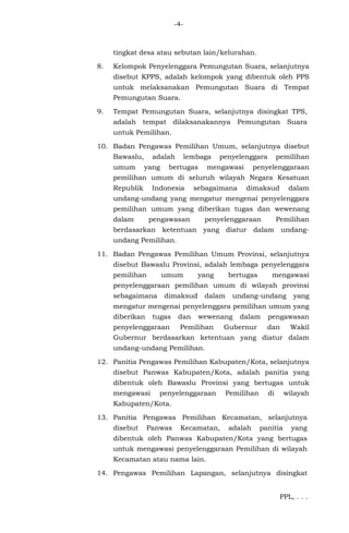 -4-
tingkat desa atau sebutan lain/kelurahan.
8. Kelompok Penyelenggara Pemungutan Suara, selanjutnya
disebut KPPS, adalah kelompok yang dibentuk oleh PPS
untuk melaksanakan Pemungutan Suara di Tempat
Pemungutan Suara.
9. Tempat Pemungutan Suara, selanjutnya disingkat TPS,
adalah tempat dilaksanakannya Pemungutan Suara
untuk Pemilihan.
10. Badan Pengawas Pemilihan Umum, selanjutnya disebut
Bawaslu, adalah lembaga penyelenggara pemilihan
umum yang bertugas mengawasi penyelenggaraan
pemilihan umum di seluruh wilayah Negara Kesatuan
Republik Indonesia sebagaimana dimaksud dalam
undang-undang yang mengatur mengenai penyelenggara
pemilihan umum yang diberikan tugas dan wewenang
dalam pengawasan penyelenggaraan Pemilihan
berdasarkan ketentuan yang diatur dalam undang-
undang Pemilihan.
11. Badan Pengawas Pemilihan Umum Provinsi, selanjutnya
disebut Bawaslu Provinsi, adalah lembaga penyelenggara
pemilihan umum yang bertugas mengawasi
penyelenggaraan pemilihan umum di wilayah provinsi
sebagaimana dimaksud dalam undang-undang yang
mengatur mengenai penyelenggara pemilihan umum yang
diberikan tugas dan wewenang dalam pengawasan
penyelenggaraan Pemilihan Gubernur dan Wakil
Gubernur berdasarkan ketentuan yang diatur dalam
undang-undang Pemilihan.
12. Panitia Pengawas Pemilihan Kabupaten/Kota, selanjutnya
disebut Panwas Kabupaten/Kota, adalah panitia yang
dibentuk oleh Bawaslu Provinsi yang bertugas untuk
mengawasi penyelenggaraan Pemilihan di wilayah
Kabupaten/Kota.
13. Panitia Pengawas Pemilihan Kecamatan, selanjutnya
disebut Panwas Kecamatan, adalah panitia yang
dibentuk oleh Panwas Kabupaten/Kota yang bertugas
untuk mengawasi penyelenggaraan Pemilihan di wilayah
Kecamatan atau nama lain.
14. Pengawas Pemilihan Lapangan, selanjutnya disingkat
PPL, . . .
 