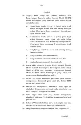 -40-
Pasal 48
(1) Anggota KPPS Ketiga dan Keempat mencatat hasil
Penghitungan Suara ke dalam formulir Model C1-KWK
Plano berhologram yang ditempel pada papan dengan
cara tally, yaitu:
a. memberikan tanda berupa 1 (satu) garis tegak
setiap hitungan suara sah dan setiap hitungan
kelima diberi garis datar memotong 4 (empat) garis
tegak tersebut (IIII);
b. memberikan tanda berupa 1 (satu) garis tegak
setiap hitungan suara tidak sah pada kolom
jumlah suara tidak sah, dan setiap hitungan kelima
diberi garis datar memotong 4 (empat) garis tegak
tersebut (IIII);
c. menghitung perolehan suara sah masing-masing
Pasangan Calon;
d. menjumlahkan seluruh suara sah;
e. menjumlahkan seluruh suara tidak sah; dan
f. menjumlahkan suara sah dan tidak sah.
(2) Ketua KPPS dibantu Anggota KPPS mengisi formulir
Model C1-KWK dan lampiran berhologram, serta salinan
Model C1-KWK dan lampiran, berdasarkan formulir
Model C1-KWK Plano berhologram yang telah diisi
sebagaimana dimaksud pada ayat (1).
(3) Dalam hal terjadi kesalahan penulisan pada formulir
sebagaimana dimaksud pada ayat (2), Ketua KPPS
melakukan pembetulan.
(4) Pembetulan sebagaimana dimaksud pada ayat (3)
dilakukan dengan cara mencoret angka atau kata yang
salah dengan 2 (dua) garis horisontal.
(5) Pada angka atau kata yang dicoret sebagaimana
dimaksud pada ayat (4) dituliskan angka atau kata hasil
pembetulan.
(6) Ketua KPPS membubuhkan paraf pada angka atau kata
pembetulan sebagaimana dimaksud pada ayat (5).
(7) Pengisian formulir hanya dilakukan oleh Anggota KPPS.
Pasal 49 . . .
 