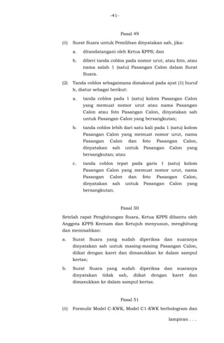 -41-
Pasal 49
(1) Surat Suara untuk Pemilihan dinyatakan sah, jika:
a. ditandatangani oleh Ketua KPPS; dan
b. diberi tanda coblos pada nomor urut, atau foto, atau
nama salah 1 (satu) Pasangan Calon dalam Surat
Suara.
(2) Tanda coblos sebagaimana dimaksud pada ayat (1) huruf
b, diatur sebagai berikut:
a. tanda coblos pada 1 (satu) kolom Pasangan Calon
yang memuat nomor urut atau nama Pasangan
Calon atau foto Pasangan Calon, dinyatakan sah
untuk Pasangan Calon yang bersangkutan;
b. tanda coblos lebih dari satu kali pada 1 (satu) kolom
Pasangan Calon yang memuat nomor urut, nama
Pasangan Calon dan foto Pasangan Calon,
dinyatakan sah untuk Pasangan Calon yang
bersangkutan; atau
c. tanda coblos tepat pada garis 1 (satu) kolom
Pasangan Calon yang memuat nomor urut, nama
Pasangan Calon dan foto Pasangan Calon,
dinyatakan sah untuk Pasangan Calon yang
bersangkutan.
Pasal 50
Setelah rapat Penghitungan Suara, Ketua KPPS dibantu oleh
Anggota KPPS Keenam dan Ketujuh menyusun, menghitung
dan memisahkan:
a. Surat Suara yang sudah diperiksa dan suaranya
dinyatakan sah untuk masing-masing Pasangan Calon,
diikat dengan karet dan dimasukkan ke dalam sampul
kertas;
b. Surat Suara yang sudah diperiksa dan suaranya
dinyatakan tidak sah, diikat dengan karet dan
dimasukkan ke dalam sampul kertas.
Pasal 51
(1) Formulir Model C-KWK, Model C1-KWK berhologram dan
lampiran . . .
 