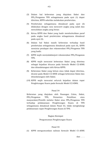 -43-
(3) Dalam hal keberatan yang diajukan Saksi dan
PPL/Pengawas TPS sebagaimana pada ayat (1) dapat
diterima, KPPS seketika melakukan pembetulan.
(4) Pembetulan sebagaimana dimaksud pada ayat (3)
dilakukan dengan cara mencoret angka yang salah dan
menuliskan angka yang benar.
(5) Ketua KPPS dan Saksi yang hadir membubuhkan paraf
pada angka hasil pembetulan sebagaimana dimaksud
pada ayat (4).
(6) Dalam hal Saksi masih keberatan terhadap hasil
pembetulan sebagaimana dimaksud pada ayat (4), KPPS
meminta pendapat dan rekomendasi PPL/Pengawas TPS
yang hadir.
(7) KPPS wajib menindaklanjuti rekomendasi PPL/Pengawas
TPS.
(8) KPPS wajib mencatat keberatan Saksi yang diterima
sebagai kejadian khusus pada formulir Model C2-KWK
dan ditandatangani oleh Ketua KPPS.
(9) Keberatan Saksi yang belum atau tidak dapat diterima,
dicatat pada Model C2-KWK sebagai keberatan Saksi dan
ditandatangani oleh Saksi.
(10) KPPS wajib mencatat seluruh kejadian dalam rapat
Penghitungan Suara pada formulir Model C2-KWK.
Pasal 54
Keberatan yang diajukan oleh Pasangan Calon, Saksi,
PPL/Pengawas TPS, Pemantau Pemilihan atau
masyarakat/Pemilih melalui Saksi atau PPL/Pengawas TPS
terhadap pelaksanaan Penghitungan Suara di TPS
sebagaimana dimaksud dalam Pasal 53, tidak menghalangi
pelaksanaan rapat Penghitungan Suara di TPS.
Bagian Keempat
Pengumuman Penghitungan Suara
Pasal 55
(1) KPPS mengumumkan salinan formulir Model C1-KWK
dan . . .
 