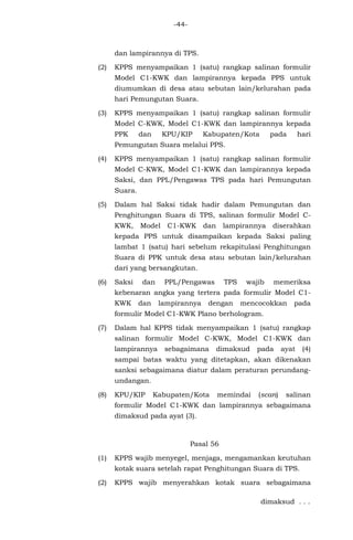 -44-
dan lampirannya di TPS.
(2) KPPS menyampaikan 1 (satu) rangkap salinan formulir
Model C1-KWK dan lampirannya kepada PPS untuk
diumumkan di desa atau sebutan lain/kelurahan pada
hari Pemungutan Suara.
(3) KPPS menyampaikan 1 (satu) rangkap salinan formulir
Model C-KWK, Model C1-KWK dan lampirannya kepada
PPK dan KPU/KIP Kabupaten/Kota pada hari
Pemungutan Suara melalui PPS.
(4) KPPS menyampaikan 1 (satu) rangkap salinan formulir
Model C-KWK, Model C1-KWK dan lampirannya kepada
Saksi, dan PPL/Pengawas TPS pada hari Pemungutan
Suara.
(5) Dalam hal Saksi tidak hadir dalam Pemungutan dan
Penghitungan Suara di TPS, salinan formulir Model C-
KWK, Model C1-KWK dan lampirannya diserahkan
kepada PPS untuk disampaikan kepada Saksi paling
lambat 1 (satu) hari sebelum rekapitulasi Penghitungan
Suara di PPK untuk desa atau sebutan lain/kelurahan
dari yang bersangkutan.
(6) Saksi dan PPL/Pengawas TPS wajib memeriksa
kebenaran angka yang tertera pada formulir Model C1-
KWK dan lampirannya dengan mencocokkan pada
formulir Model C1-KWK Plano berhologram.
(7) Dalam hal KPPS tidak menyampaikan 1 (satu) rangkap
salinan formulir Model C-KWK, Model C1-KWK dan
lampirannya sebagaimana dimaksud pada ayat (4)
sampai batas waktu yang ditetapkan, akan dikenakan
sanksi sebagaimana diatur dalam peraturan perundang-
undangan.
(8) KPU/KIP Kabupaten/Kota memindai (scan) salinan
formulir Model C1-KWK dan lampirannya sebagaimana
dimaksud pada ayat (3).
Pasal 56
(1) KPPS wajib menyegel, menjaga, mengamankan keutuhan
kotak suara setelah rapat Penghitungan Suara di TPS.
(2) KPPS wajib menyerahkan kotak suara sebagaimana
dimaksud . . .
 