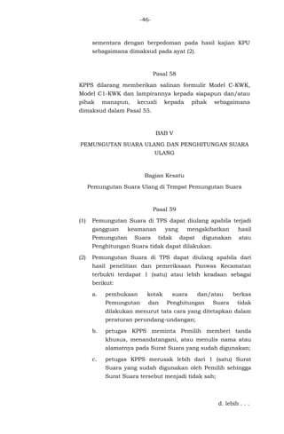 -46-
sementara dengan berpedoman pada hasil kajian KPU
sebagaimana dimaksud pada ayat (2).
Pasal 58
KPPS dilarang memberikan salinan formulir Model C-KWK,
Model C1-KWK dan lampirannya kepada siapapun dan/atau
pihak manapun, kecuali kepada pihak sebagaimana
dimaksud dalam Pasal 55.
BAB V
PEMUNGUTAN SUARA ULANG DAN PENGHITUNGAN SUARA
ULANG
Bagian Kesatu
Pemungutan Suara Ulang di Tempat Pemungutan Suara
Pasal 59
(1) Pemungutan Suara di TPS dapat diulang apabila terjadi
gangguan keamanan yang mengakibatkan hasil
Pemungutan Suara tidak dapat digunakan atau
Penghitungan Suara tidak dapat dilakukan.
(2) Pemungutan Suara di TPS dapat diulang apabila dari
hasil penelitian dan pemeriksaan Panwas Kecamatan
terbukti terdapat 1 (satu) atau lebih keadaan sebagai
berikut:
a. pembukaan kotak suara dan/atau berkas
Pemungutan dan Penghitungan Suara tidak
dilakukan menurut tata cara yang ditetapkan dalam
peraturan perundang-undangan;
b. petugas KPPS meminta Pemilih memberi tanda
khusus, menandatangani, atau menulis nama atau
alamatnya pada Surat Suara yang sudah digunakan;
c. petugas KPPS merusak lebih dari 1 (satu) Surat
Suara yang sudah digunakan oleh Pemilih sehingga
Surat Suara tersebut menjadi tidak sah;
d. lebih . . .
 
