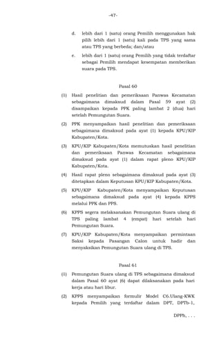 -47-
d. lebih dari 1 (satu) orang Pemilih menggunakan hak
pilih lebih dari 1 (satu) kali pada TPS yang sama
atau TPS yang berbeda; dan/atau
e. lebih dari 1 (satu) orang Pemilih yang tidak terdaftar
sebagai Pemilih mendapat kesempatan memberikan
suara pada TPS.
Pasal 60
(1) Hasil penelitian dan pemeriksaan Panwas Kecamatan
sebagaimana dimaksud dalam Pasal 59 ayat (2)
disampaikan kepada PPK paling lambat 2 (dua) hari
setelah Pemungutan Suara.
(2) PPK menyampaikan hasil penelitian dan pemeriksaan
sebagaimana dimaksud pada ayat (1) kepada KPU/KIP
Kabupaten/Kota.
(3) KPU/KIP Kabupaten/Kota memutuskan hasil penelitian
dan pemeriksaan Panwas Kecamatan sebagaimana
dimaksud pada ayat (1) dalam rapat pleno KPU/KIP
Kabupaten/Kota.
(4) Hasil rapat pleno sebagaimana dimaksud pada ayat (3)
ditetapkan dalam Keputusan KPU/KIP Kabupaten/Kota.
(5) KPU/KIP Kabupaten/Kota menyampaikan Keputusan
sebagaimana dimaksud pada ayat (4) kepada KPPS
melalui PPK dan PPS.
(6) KPPS segera melaksanakan Pemungutan Suara ulang di
TPS paling lambat 4 (empat) hari setelah hari
Pemungutan Suara.
(7) KPU/KIP Kabupaten/Kota menyampaikan permintaan
Saksi kepada Pasangan Calon untuk hadir dan
menyaksikan Pemungutan Suara ulang di TPS.
Pasal 61
(1) Pemungutan Suara ulang di TPS sebagaimana dimaksud
dalam Pasal 60 ayat (6) dapat dilaksanakan pada hari
kerja atau hari libur.
(2) KPPS menyampaikan formulir Model C6.Ulang-KWK
kepada Pemilih yang terdaftar dalam DPT, DPTb-1,
DPPh, . . .
 