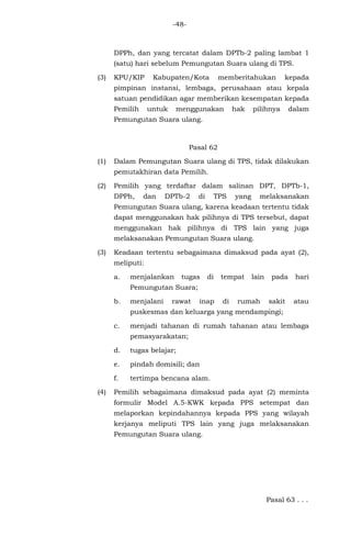 -48-
DPPh, dan yang tercatat dalam DPTb-2 paling lambat 1
(satu) hari sebelum Pemungutan Suara ulang di TPS.
(3) KPU/KIP Kabupaten/Kota memberitahukan kepada
pimpinan instansi, lembaga, perusahaan atau kepala
satuan pendidikan agar memberikan kesempatan kepada
Pemilih untuk menggunakan hak pilihnya dalam
Pemungutan Suara ulang.
Pasal 62
(1) Dalam Pemungutan Suara ulang di TPS, tidak dilakukan
pemutakhiran data Pemilih.
(2) Pemilih yang terdaftar dalam salinan DPT, DPTb-1,
DPPh, dan DPTb-2 di TPS yang melaksanakan
Pemungutan Suara ulang, karena keadaan tertentu tidak
dapat menggunakan hak pilihnya di TPS tersebut, dapat
menggunakan hak pilihnya di TPS lain yang juga
melaksanakan Pemungutan Suara ulang.
(3) Keadaan tertentu sebagaimana dimaksud pada ayat (2),
meliputi:
a. menjalankan tugas di tempat lain pada hari
Pemungutan Suara;
b. menjalani rawat inap di rumah sakit atau
puskesmas dan keluarga yang mendampingi;
c. menjadi tahanan di rumah tahanan atau lembaga
pemasyarakatan;
d. tugas belajar;
e. pindah domisili; dan
f. tertimpa bencana alam.
(4) Pemilih sebagaimana dimaksud pada ayat (2) meminta
formulir Model A.5-KWK kepada PPS setempat dan
melaporkan kepindahannya kepada PPS yang wilayah
kerjanya meliputi TPS lain yang juga melaksanakan
Pemungutan Suara ulang.
Pasal 63 . . .
 
