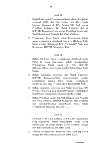 -49-
Pasal 63
(1) Surat Suara untuk Pemungutan Suara ulang, disediakan
sebanyak 2.000 (dua ribu) lembar yang diberi tanda
khusus, disimpan di KPU Provinsi/KIP Aceh untuk
Pemilihan Gubernur dan Wakil Gubernur dan di
KPU/KIP Kabupaten/Kota untuk Pemilihan Bupati dan
Wakil Bupati atau Walikota dan Wakil Walikota.
(2) Penggunaan Surat Suara untuk Pemungutan Suara
ulang sebagaimana dimaksud pada ayat (1) diatur lebih
lanjut dengan Keputusan KPU Provinsi/KIP Aceh atau
Keputusan KPU/KIP Kabupaten/Kota.
Pasal 64
(1) Dalam hal Surat Suara sebagaimana dimaksud dalam
Pasal 63 tidak mencukupi untuk melaksanakan
Pemungutan Suara ulang di TPS, KPU/KIP
Kabupaten/Kota menetapkan jumlah kekurangan Surat
Suara.
(2) Dalam Pemilihan Gubernur dan Wakil Gubernur,
KPU/KIP Kabupaten/Kota menyampaikan usulan
penambahan jumlah Surat Suara sebagaimana
dimaksud pada ayat (1) kepada KPU Provinsi/KIP Aceh.
(3) Dalam Pemilihan Gubernur dan Wakil Gubernur, KPU
Provinsi mencetak dan mendistribusikan penambahan
Surat Suara sebagaimana dimaksud pada ayat (2).
(4) Dalam Pemilihan Bupati dan Wakil Bupati atau Walikota
dan Wakil Walikota, KPU/KIP Kabupaten/Kota mencetak
dan mendistribusikan penambahan Surat Suara
sebagaimana dimaksud pada ayat (1).
Pasal 65
(1) Formulir Model C-KWK, Model C1-KWK dan lampirannya
yang digunakan dalam Pemungutan Suara ulang
dimasukkan ke dalam sampul dalam keadaan tersegel
dan dimasukkan ke dalam kotak suara.
(2) Sampul sebagaimana dimaksud pada ayat (1) harus
disegel dan dimasukkan ke dalam kotak suara.
Pasal 66 . . .
 