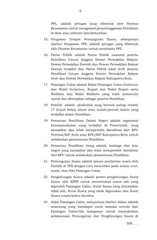 -5-
PPL, adalah petugas yang dibentuk oleh Panwas
Kecamatan untuk mengawasi penyelenggaraan Pemilihan
di desa atau sebutan lain/kelurahan.
15. Pengawas Tempat Pemungutan Suara, selanjutnya
disebut Pengawas TPS, adalah petugas yang dibentuk
oleh Panwas Kecamatan untuk membantu PPL.
16. Partai Politik adalah Partai Politik nasional peserta
Pemilihan Umum Anggota Dewan Perwakilan Rakyat,
Dewan Perwakilan Daerah dan Dewan Perwakilan Rakyat
Daerah terakhir dan Partai Politik lokal Aceh peserta
Pemilihan Umum Anggota Dewan Perwakilan Rakyat
Aceh dan Dewan Perwakilan Rakyat Kabupaten/Kota.
17. Pasangan Calon adalah Bakal Pasangan Calon Gubernur
dan Wakil Gubernur, Bupati dan Wakil Bupati serta
Walikota dan Wakil Walikota yang telah memenuhi
syarat dan ditetapkan sebagai peserta Pemilihan.
18. Pemilih adalah penduduk yang berusia paling rendah
17 (tujuh belas) tahun atau sudah/pernah kawin yang
terdaftar dalam Pemilihan.
19. Pemantau Pemilihan Dalam Negeri adalah organisasi
kemasyarakatan yang terdaftar di Pemerintah, yang
mendaftar dan telah memperoleh Akreditasi dari KPU
Provinsi/KIP Aceh atau KPU/KIP Kabupaten/Kota untuk
melakukan pemantauan Pemilihan.
20. Pemantau Pemilihan Asing adalah lembaga dari luar
negeri yang mendaftar dan telah memperoleh Akreditasi
dari KPU untuk melakukan pemantauan Pemilihan.
21. Pemungutan Suara adalah proses pemberian suara oleh
Pemilih di TPS dengan cara mencoblos pada nomor urut,
nama, atau foto Pasangan Calon.
22. Penghitungan Suara adalah proses penghitungan Surat
Suara oleh KPPS untuk menentukan suara sah yang
diperoleh Pasangan Calon, Surat Suara yang dinyatakan
tidak sah, Surat Suara yang tidak digunakan dan Surat
Suara rusak/keliru dicoblos.
23. Saksi Pasangan Calon, selanjutnya disebut Saksi, adalah
seseorang yang mendapat surat mandat tertulis dari
Pasangan Calon/tim kampanye untuk menyaksikan
pelaksanaan Pemungutan dan Penghitungan Suara di
TPS . . .
 