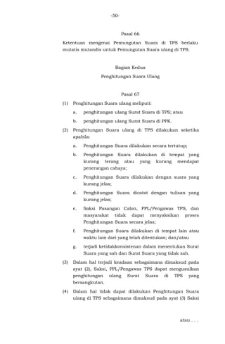 -50-
Pasal 66
Ketentuan mengenai Pemungutan Suara di TPS berlaku
mutatis mutandis untuk Pemungutan Suara ulang di TPS.
Bagian Kedua
Penghitungan Suara Ulang
Pasal 67
(1) Penghitungan Suara ulang meliputi:
a. penghitungan ulang Surat Suara di TPS; atau
b. penghitungan ulang Surat Suara di PPK.
(2) Penghitungan Suara ulang di TPS dilakukan seketika
apabila:
a. Penghitungan Suara dilakukan secara tertutup;
b. Penghitungan Suara dilakukan di tempat yang
kurang terang atau yang kurang mendapat
penerangan cahaya;
c. Penghitungan Suara dilakukan dengan suara yang
kurang jelas;
d. Penghitungan Suara dicatat dengan tulisan yang
kurang jelas;
e. Saksi Pasangan Calon, PPL/Pengawas TPS, dan
masyarakat tidak dapat menyaksikan proses
Penghitungan Suara secara jelas;
f. Penghitungan Suara dilakukan di tempat lain atau
waktu lain dari yang telah ditentukan; dan/atau
g. terjadi ketidakkonsistenan dalam menentukan Surat
Suara yang sah dan Surat Suara yang tidak sah.
(3) Dalam hal terjadi keadaan sebagaimana dimaksud pada
ayat (2), Saksi, PPL/Pengawas TPS dapat mengusulkan
penghitungan ulang Surat Suara di TPS yang
bersangkutan.
(4) Dalam hal tidak dapat dilakukan Penghitungan Suara
ulang di TPS sebagaimana dimaksud pada ayat (3) Saksi
atau . . .
 