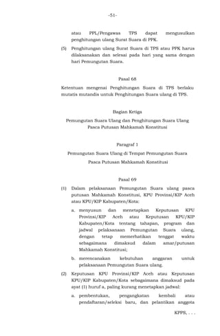 -51-
atau PPL/Pengawas TPS dapat mengusulkan
penghitungan ulang Surat Suara di PPK.
(5) Penghitungan ulang Surat Suara di TPS atau PPK harus
dilaksanakan dan selesai pada hari yang sama dengan
hari Pemungutan Suara.
Pasal 68
Ketentuan mengenai Penghitungan Suara di TPS berlaku
mutatis mutandis untuk Penghitungan Suara ulang di TPS.
Bagian Ketiga
Pemungutan Suara Ulang dan Penghitungan Suara Ulang
Pasca Putusan Mahkamah Konstitusi
Paragraf 1
Pemungutan Suara Ulang di Tempat Pemungutan Suara
Pasca Putusan Mahkamah Konstitusi
Pasal 69
(1) Dalam pelaksanaan Pemungutan Suara ulang pasca
putusan Mahkamah Konstitusi, KPU Provinsi/KIP Aceh
atau KPU/KIP Kabupaten/Kota:
a. menyusun dan menetapkan Keputusan KPU
Provinsi/KIP Aceh atau Keputusan KPU/KIP
Kabupaten/Kota tentang tahapan, program dan
jadwal pelaksanaan Pemungutan Suara ulang,
dengan tetap memerhatikan tenggat waktu
sebagaimana dimaksud dalam amar/putusan
Mahkamah Konstitusi;
b. merencanakan kebutuhan anggaran untuk
pelaksanaan Pemungutan Suara ulang.
(2) Keputusan KPU Provinsi/KIP Aceh atau Keputusan
KPU/KIP Kabupaten/Kota sebagaimana dimaksud pada
ayat (1) huruf a, paling kurang menetapkan jadwal:
a. pembentukan, pengangkatan kembali atau
pendaftaran/seleksi baru, dan pelantikan anggota
KPPS, . . .
 