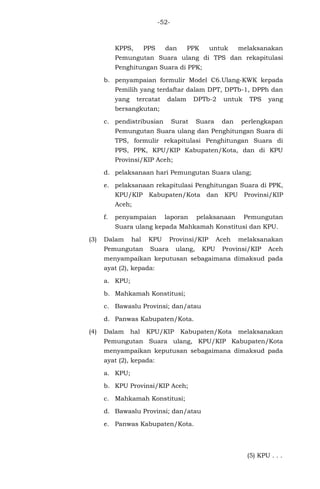 -52-
KPPS, PPS dan PPK untuk melaksanakan
Pemungutan Suara ulang di TPS dan rekapitulasi
Penghitungan Suara di PPK;
b. penyampaian formulir Model C6.Ulang-KWK kepada
Pemilih yang terdaftar dalam DPT, DPTb-1, DPPh dan
yang tercatat dalam DPTb-2 untuk TPS yang
bersangkutan;
c. pendistribusian Surat Suara dan perlengkapan
Pemungutan Suara ulang dan Penghitungan Suara di
TPS, formulir rekapitulasi Penghitungan Suara di
PPS, PPK, KPU/KIP Kabupaten/Kota, dan di KPU
Provinsi/KIP Aceh;
d. pelaksanaan hari Pemungutan Suara ulang;
e. pelaksanaan rekapitulasi Penghitungan Suara di PPK,
KPU/KIP Kabupaten/Kota dan KPU Provinsi/KIP
Aceh;
f. penyampaian laporan pelaksanaan Pemungutan
Suara ulang kepada Mahkamah Konstitusi dan KPU.
(3) Dalam hal KPU Provinsi/KIP Aceh melaksanakan
Pemungutan Suara ulang, KPU Provinsi/KIP Aceh
menyampaikan keputusan sebagaimana dimaksud pada
ayat (2), kepada:
a. KPU;
b. Mahkamah Konstitusi;
c. Bawaslu Provinsi; dan/atau
d. Panwas Kabupaten/Kota.
(4) Dalam hal KPU/KIP Kabupaten/Kota melaksanakan
Pemungutan Suara ulang, KPU/KIP Kabupaten/Kota
menyampaikan keputusan sebagaimana dimaksud pada
ayat (2), kepada:
a. KPU;
b. KPU Provinsi/KIP Aceh;
c. Mahkamah Konstitusi;
d. Bawaslu Provinsi; dan/atau
e. Panwas Kabupaten/Kota.
(5) KPU . . .
 