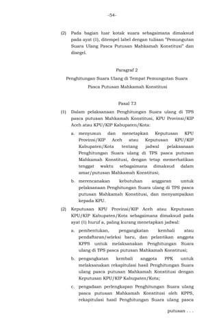 -54-
(2) Pada bagian luar kotak suara sebagaimana dimaksud
pada ayat (1), ditempel label dengan tulisan ”Pemungutan
Suara Ulang Pasca Putusan Mahkamah Konstitusi” dan
disegel.
Paragraf 2
Penghitungan Suara Ulang di Tempat Pemungutan Suara
Pasca Putusan Mahkamah Konstitusi
Pasal 73
(1) Dalam pelaksanaan Penghitungan Suara ulang di TPS
pasca putusan Mahkamah Konstitusi, KPU Provinsi/KIP
Aceh atau KPU/KIP Kabupaten/Kota:
a. menyusun dan menetapkan Keputusan KPU
Provinsi/KIP Aceh atau Keputusan KPU/KIP
Kabupaten/Kota tentang jadwal pelaksanaan
Penghitungan Suara ulang di TPS pasca putusan
Mahkamah Konstitusi, dengan tetap memerhatikan
tenggat waktu sebagaimana dimaksud dalam
amar/putusan Mahkamah Konstitusi;
b. merencanakan kebutuhan anggaran untuk
pelaksanaan Penghitungan Suara ulang di TPS pasca
putusan Mahkamah Konstitusi, dan menyampaikan
kepada KPU.
(2) Keputusan KPU Provinsi/KIP Aceh atau Keputusan
KPU/KIP Kabupaten/Kota sebagaimana dimaksud pada
ayat (1) huruf a, paling kurang menetapkan jadwal:
a. pembentukan, pengangkatan kembali atau
pendaftaran/seleksi baru, dan pelantikan anggota
KPPS untuk melaksanakan Penghitungan Suara
ulang di TPS pasca putusan Mahkamah Konstitusi;
b. pengangkatan kembali anggota PPK untuk
melaksanakan rekapitulasi hasil Penghitungan Suara
ulang pasca putusan Mahkamah Konstitusi dengan
Keputusan KPU/KIP Kabupaten/Kota;
c. pengadaan perlengkapan Penghitungan Suara ulang
pasca putusan Mahkamah Konstitusi oleh KPPS,
rekapitulasi hasil Penghitungan Suara ulang pasca
putusan . . .
 